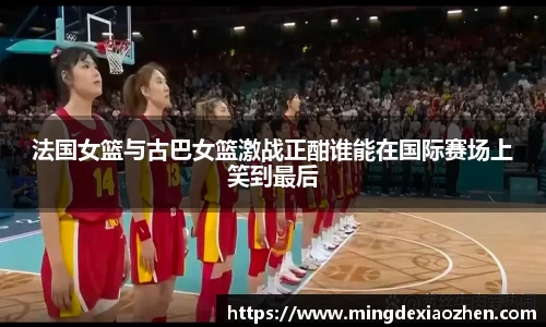 法国女篮与古巴女篮激战正酣谁能在国际赛场上笑到最后